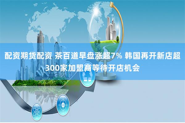 配资期货配资 茶百道早盘涨超7% 韩国再开新店超300家加盟商等待开店机会