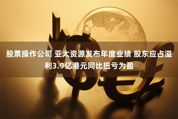 股票操作公司 亚太资源发布年度业绩 股东应占溢利3.9亿港元同比扭亏为盈