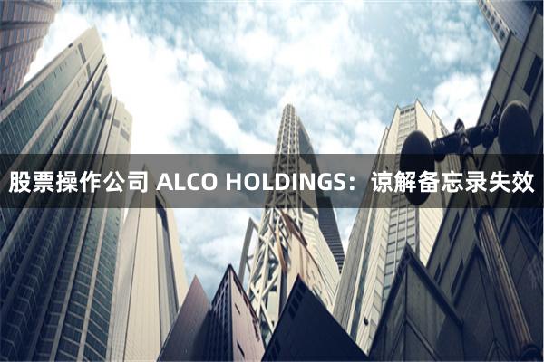 股票操作公司 ALCO HOLDINGS：谅解备忘录失效
