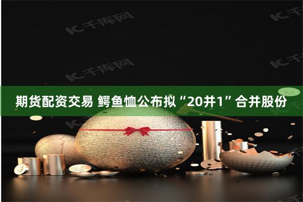 期货配资交易 鳄鱼恤公布拟“20并1”合并股份