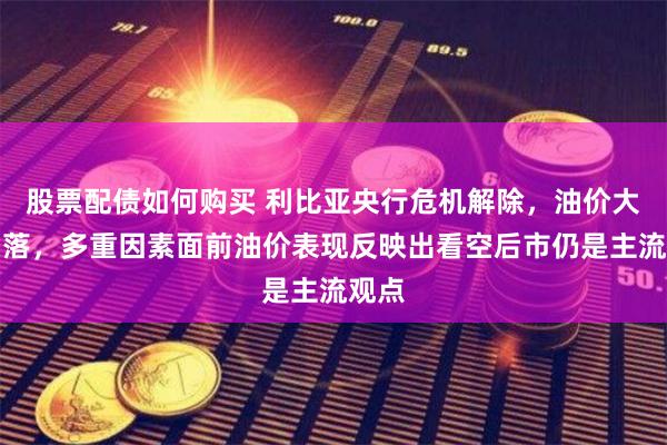 股票配债如何购买 利比亚央行危机解除，油价大幅回落，多重因素面前油价表现反映出看空后市仍是主流观点