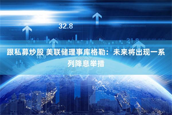 跟私募炒股 美联储理事库格勒：未来将出现一系列降息举措