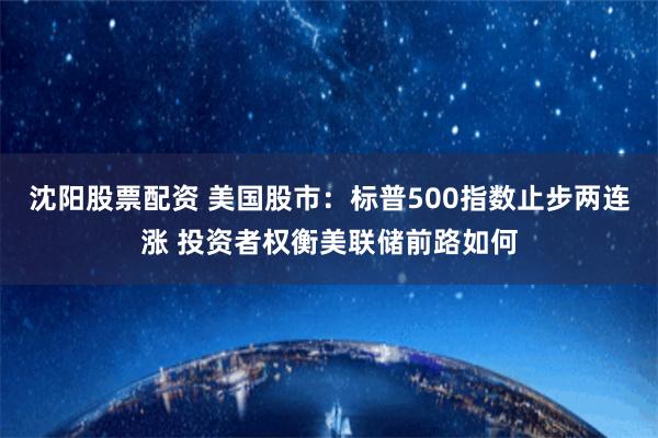 沈阳股票配资 美国股市：标普500指数止步两连涨 投资者权衡美联储前路如何