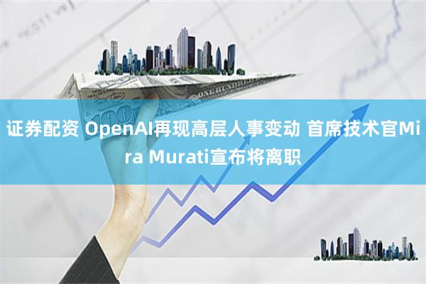 证券配资 OpenAI再现高层人事变动 首席技术官Mira Murati宣布将离职