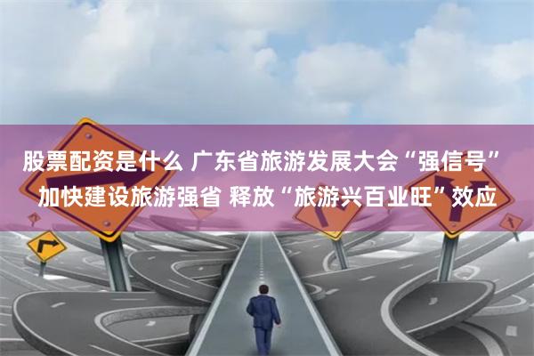 股票配资是什么 广东省旅游发展大会“强信号” 加快建设旅游强省 释放“旅游兴百业旺”效应