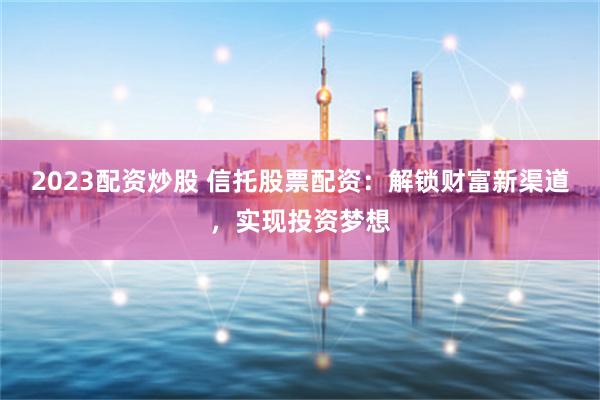 2023配资炒股 信托股票配资：解锁财富新渠道，实现投资梦想