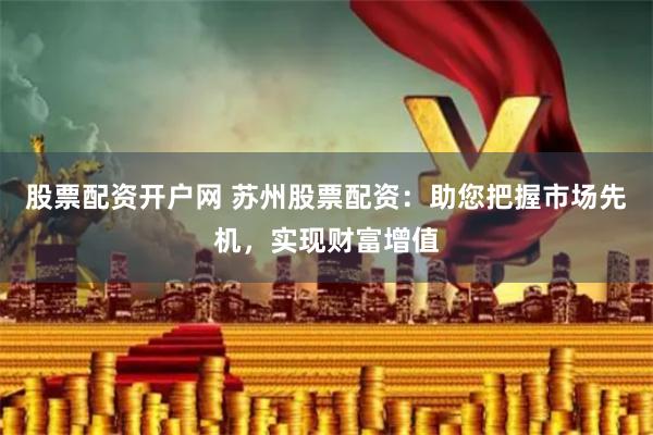股票配资开户网 苏州股票配资：助您把握市场先机，实现财富增值