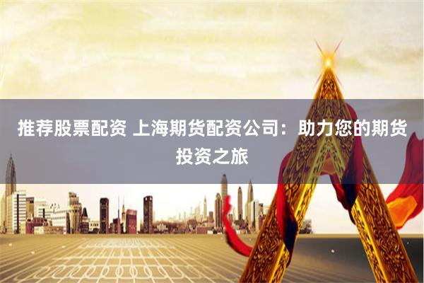 推荐股票配资 上海期货配资公司：助力您的期货投资之旅