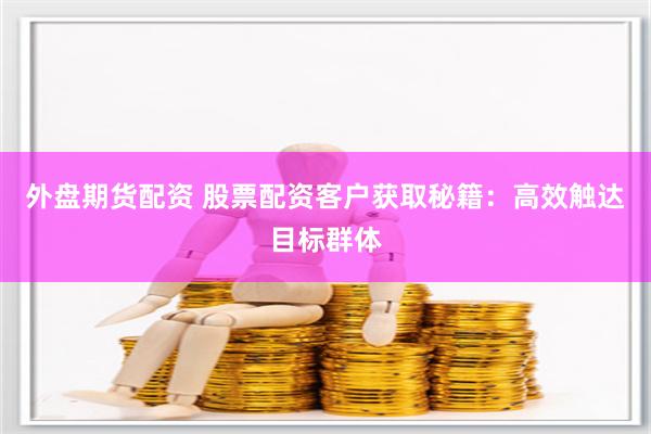 外盘期货配资 股票配资客户获取秘籍：高效触达目标群体
