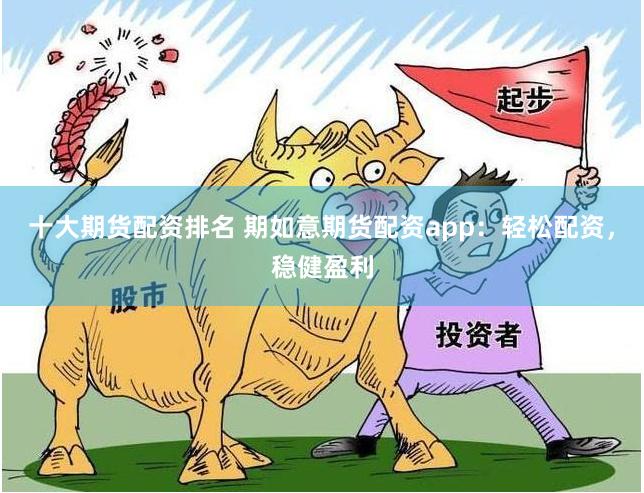 十大期货配资排名 期如意期货配资app：轻松配资，稳健盈利
