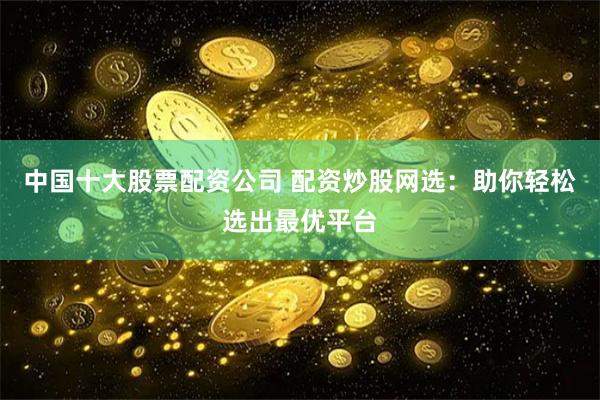 中国十大股票配资公司 配资炒股网选：助你轻松选出最优平台