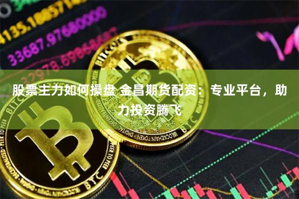 股票主力如何操盘 金昌期货配资：专业平台，助力投资腾飞