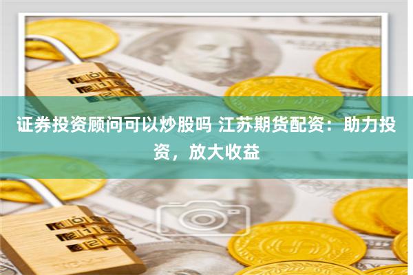 证券投资顾问可以炒股吗 江苏期货配资：助力投资，放大收益