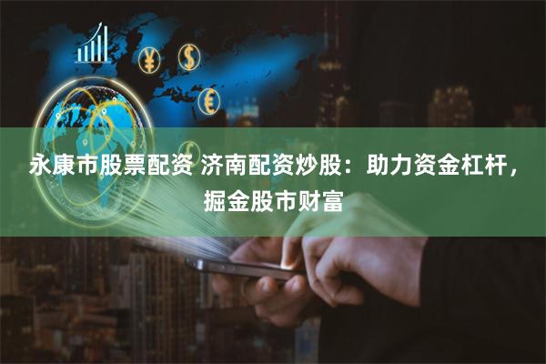永康市股票配资 济南配资炒股：助力资金杠杆，掘金股市财富