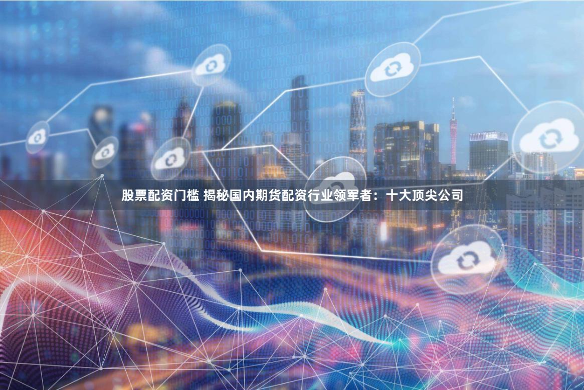 股票配资门槛 揭秘国内期货配资行业领军者：十大顶尖公司