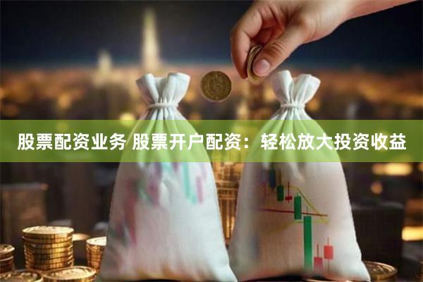 股票配资业务 股票开户配资：轻松放大投资收益