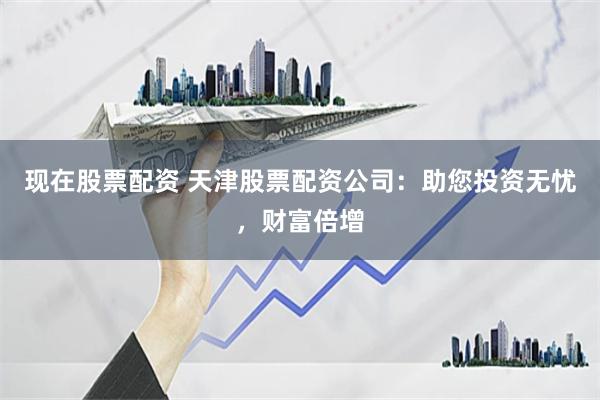 现在股票配资 天津股票配资公司：助您投资无忧，财富倍增