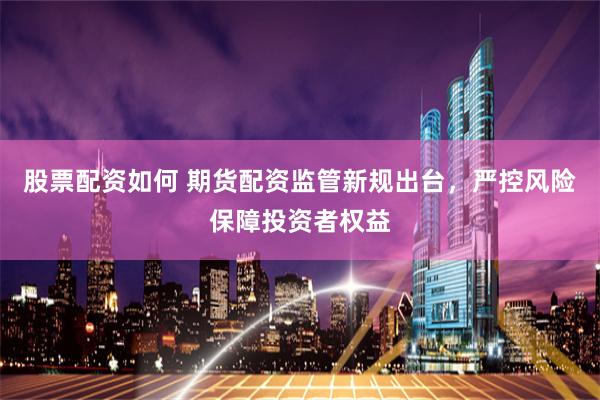 股票配资如何 期货配资监管新规出台，严控风险保障投资者权益