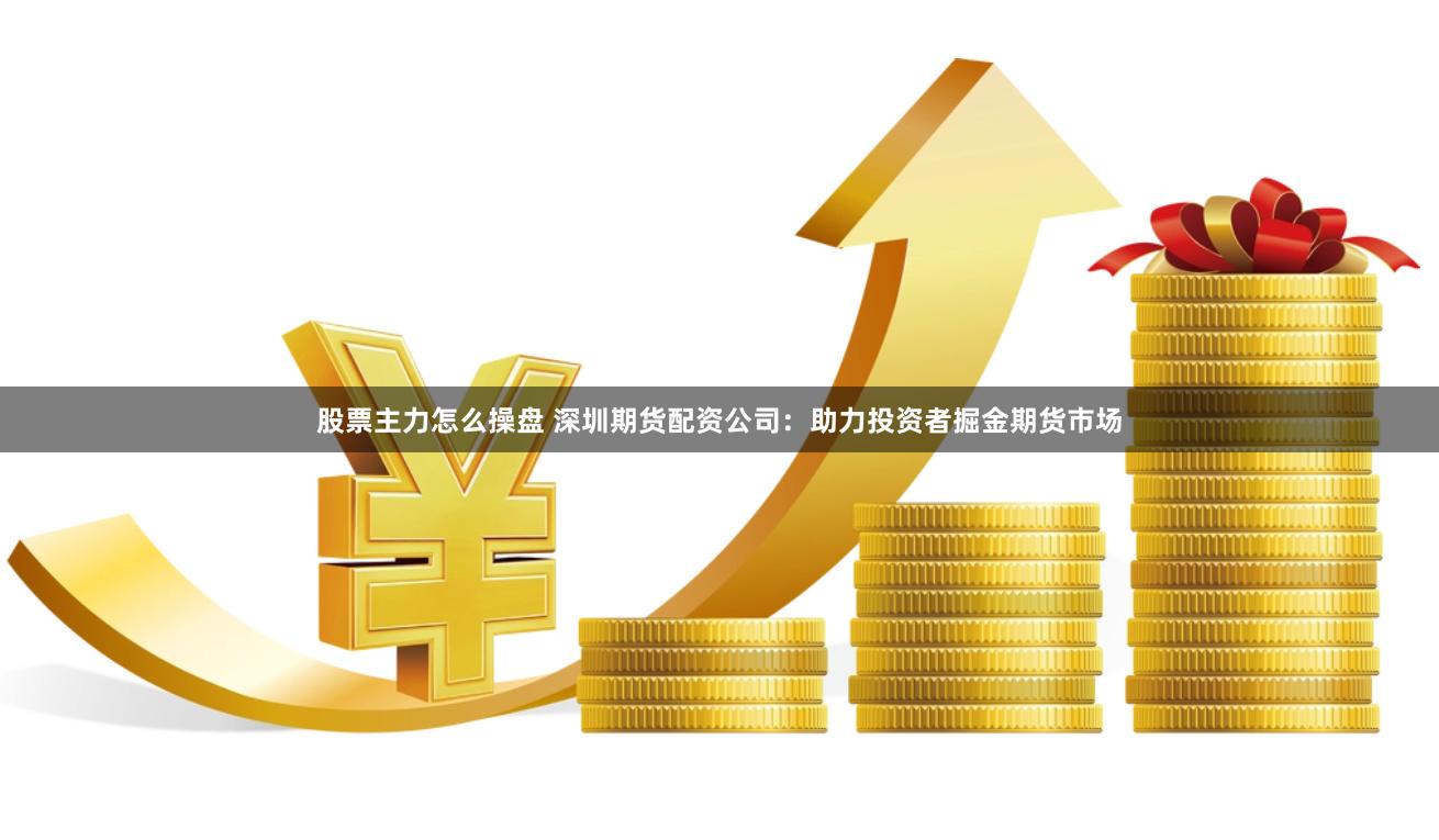 股票主力怎么操盘 深圳期货配资公司：助力投资者掘金期货市场