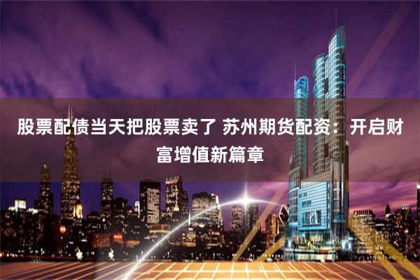 股票配债当天把股票卖了 苏州期货配资：开启财富增值新篇章