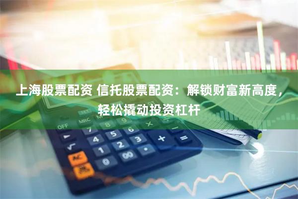 上海股票配资 信托股票配资：解锁财富新高度，轻松撬动投资杠杆