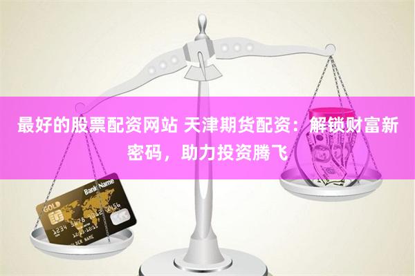 最好的股票配资网站 天津期货配资：解锁财富新密码，助力投资腾飞
