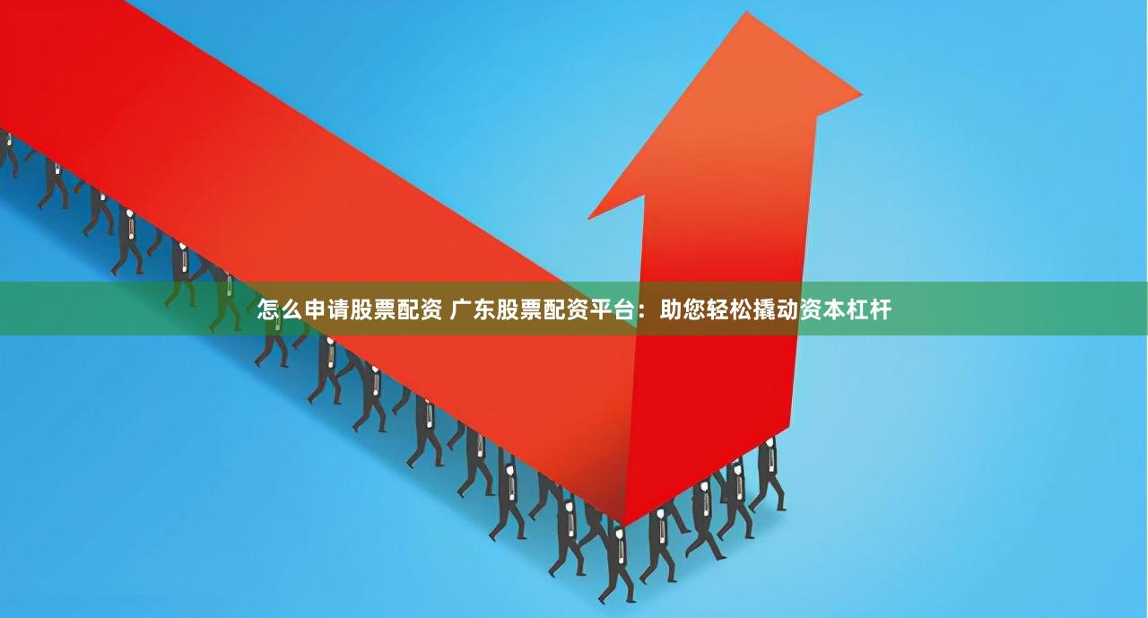 怎么申请股票配资 广东股票配资平台：助您轻松撬动资本杠杆