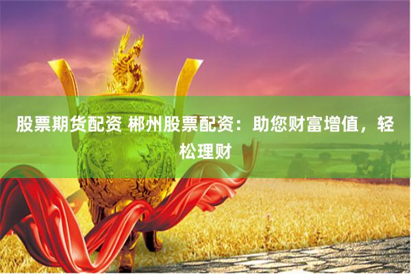 股票期货配资 郴州股票配资：助您财富增值，轻松理财