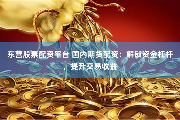 东营股票配资平台 国内期货配资：解锁资金杠杆，提升交易收益