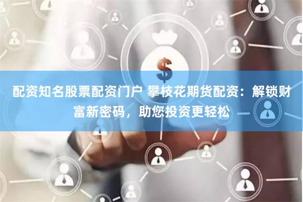 配资知名股票配资门户 攀枝花期货配资：解锁财富新密码，助您投资更轻松