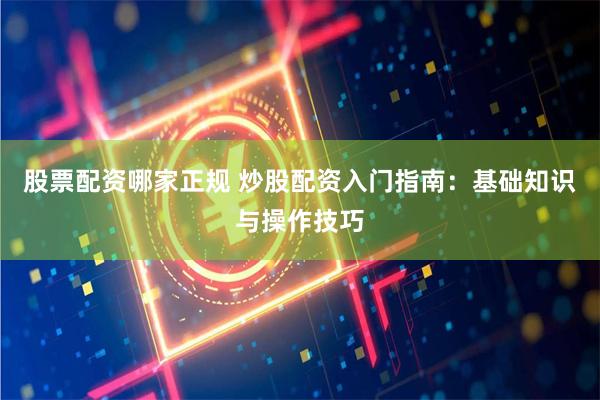 股票配资哪家正规 炒股配资入门指南：基础知识与操作技巧