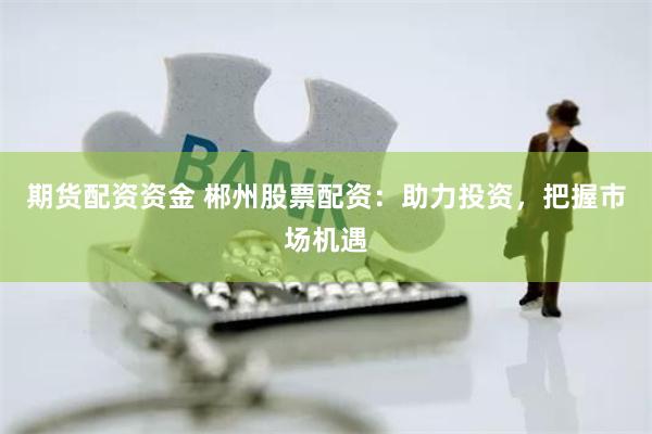 期货配资资金 郴州股票配资：助力投资，把握市场机遇