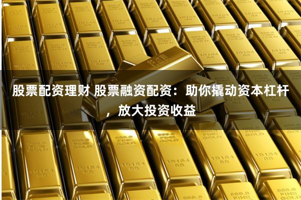 股票配资理财 股票融资配资：助你撬动资本杠杆，放大投资收益