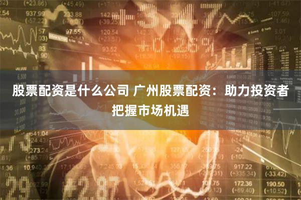 股票配资是什么公司 广州股票配资：助力投资者把握市场机遇
