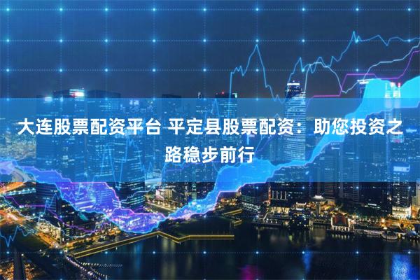 大连股票配资平台 平定县股票配资：助您投资之路稳步前行