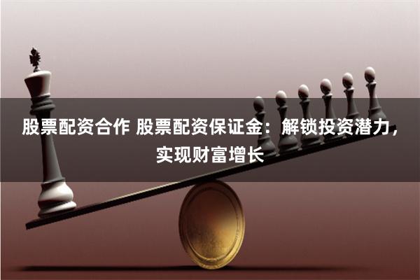股票配资合作 股票配资保证金：解锁投资潜力，实现财富增长
