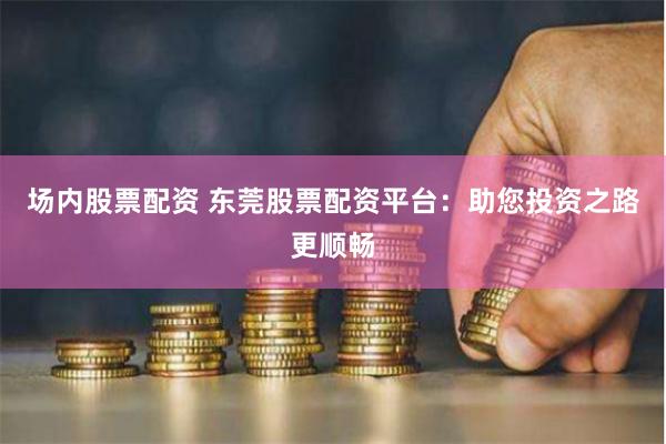 场内股票配资 东莞股票配资平台：助您投资之路更顺畅