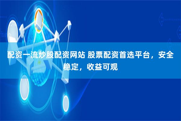 配资一流炒股配资网站 股票配资首选平台，安全稳定，收益可观