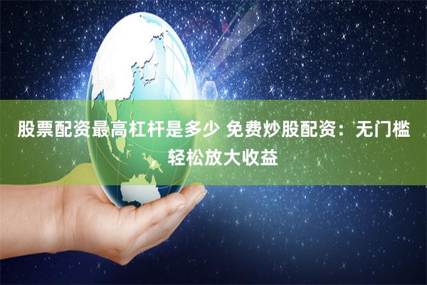 股票配资最高杠杆是多少 免费炒股配资：无门槛，轻松放大收益