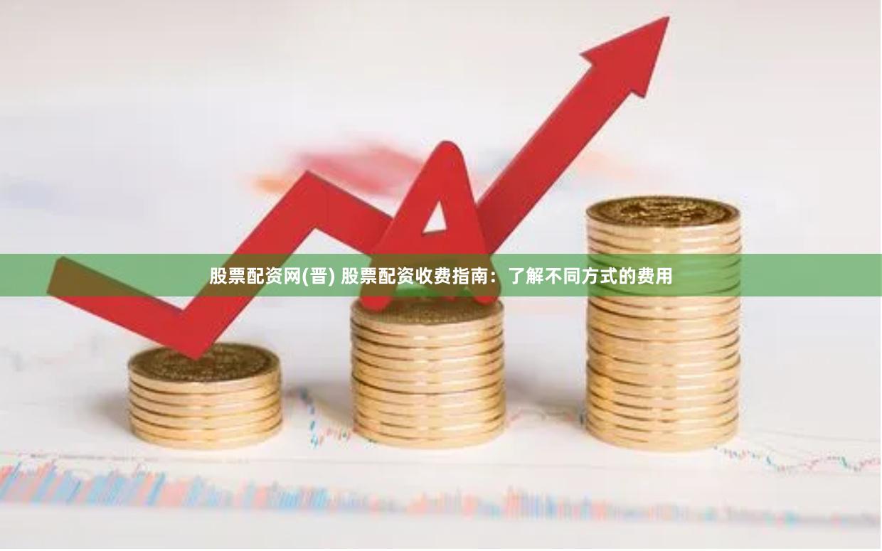 股票配资网(晋) 股票配资收费指南：了解不同方式的费用