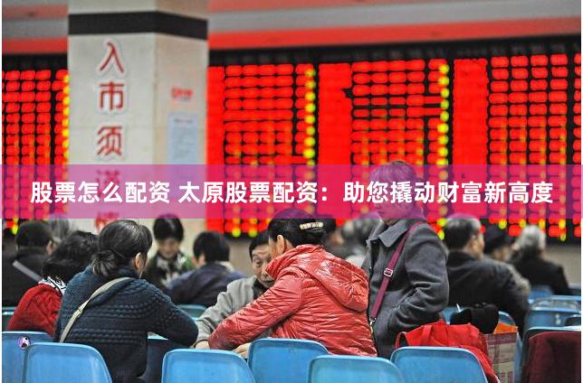 股票怎么配资 太原股票配资：助您撬动财富新高度