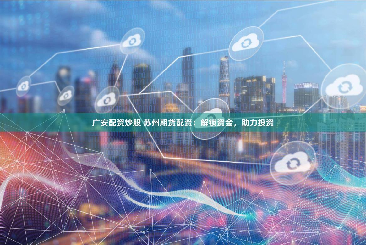 广安配资炒股 苏州期货配资：解锁资金，助力投资