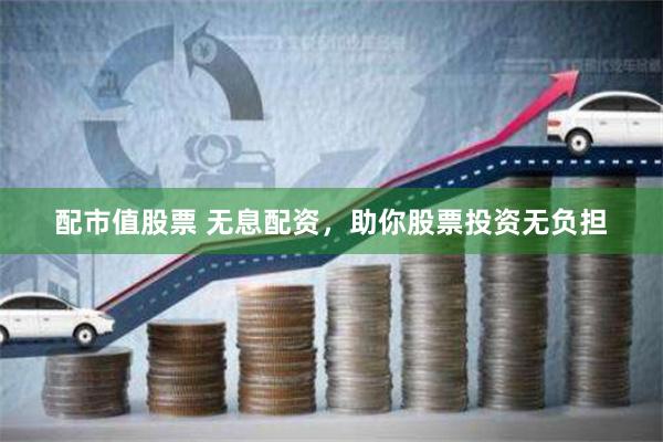 配市值股票 无息配资，助你股票投资无负担