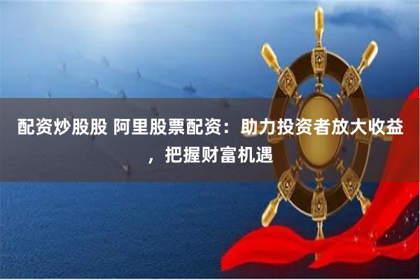 配资炒股股 阿里股票配资：助力投资者放大收益，把握财富机遇