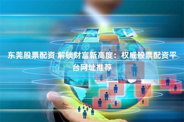 东莞股票配资 解锁财富新高度：权威股票配资平台网址推荐